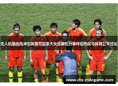 无人机偷拍风波引发重罚加拿大女足被扣分事件引热议与体育公平讨论