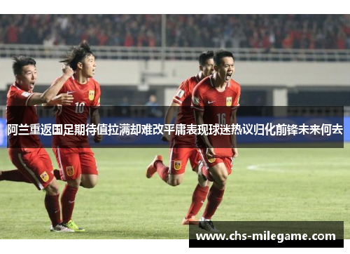 阿兰重返国足期待值拉满却难改平庸表现球迷热议归化前锋未来何去